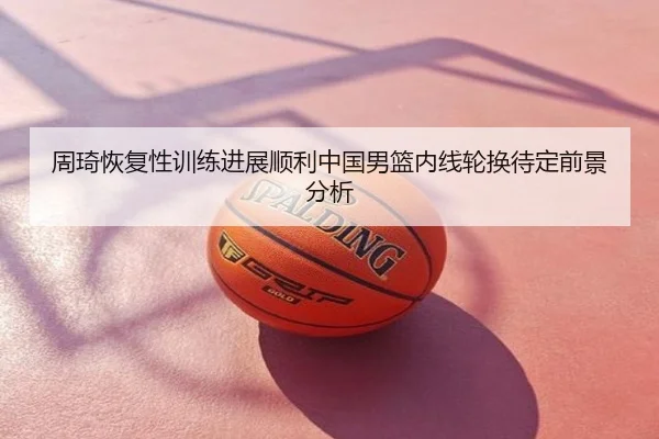 周琦恢复性训练进展顺利中国男篮内线轮换待定前景分析