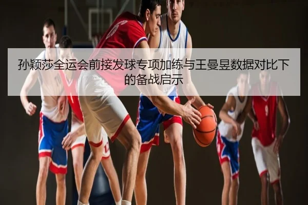 孙颖莎全运会前接发球专项加练与王曼昱数据对比下的备战启示