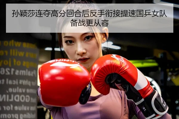 孙颖莎连夺高分回合后反手衔接提速国乒女队备战更从容